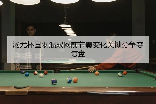 汤尤杯国羽混双网前节奏变化关键分争夺复盘