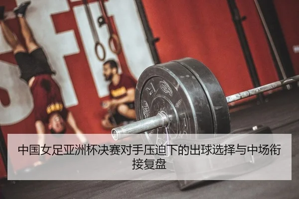 中国女足亚洲杯决赛对手压迫下的出球选择与中场衔接复盘