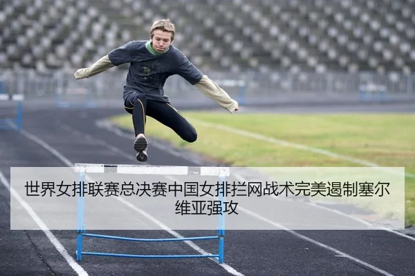 世界女排联赛总决赛中国女排拦网战术完美遏制塞尔维亚强攻